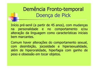 Demência Fronto-temporal
Doença de Pick
Início pré-senil (a partir de 45 anos), com mudanças
na personalidade e no comportamento e/ou
alteração da linguagem como características iniciais
bem marcantes.
Comum haver alterações do comportamento sexual,
com desinibição, jocosidade e hipersexualidade,
além de hiperoralidade, hiperfagia com ganho de
peso e obsessão em tocar objetos.
 