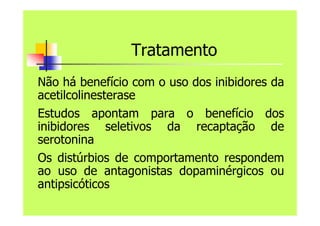 Tratamento
Não há benefício com o uso dos inibidores da
acetilcolinesterase
Estudos apontam para o benefício dos
inibidores seletivos da recaptação de
serotonina
Os distúrbios de comportamento respondem
ao uso de antagonistas dopaminérgicos ou
antipsicóticos
 