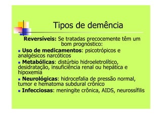 Tipos de demência
Reversíveis: Se tratadas precocemente têm um
bom prognóstico:
 Uso de medicamentos: psicotrópicos e
analgésicos narcóticos
 Metabólicas: distúrbio hidroeletrolítico,
desidratação, insuficiência renal ou hepática e
hipoxemia
 Neurológicas: hidrocefalia de pressão normal,
tumor e hematoma subdural crônico
 Infecciosas: meningite crônica, AIDS, neurossífilis
 