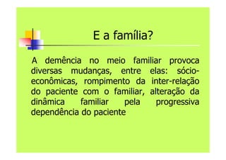 E a família?
A demência no meio familiar provoca
diversas mudanças, entre elas: sócio-
econômicas, rompimento da inter-relação
do paciente com o familiar, alteração da
dinâmica familiar pela progressiva
dependência do paciente
 