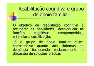 Reabilitação cognitiva e grupo
de apoio familiar
O objetivo da reabilitação cognitiva é
recuperar as habilidades, desbloquear as
funções cognitivas comprometidas,
estimular a socialização.
Já o grupo de apoio familiar busca
conscientizar quanto aos sintomas da
demência fornecendo esclarecimento e
discussão de soluções práticas
 