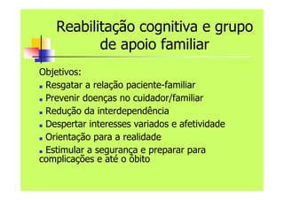 Reabilitação cognitiva e grupo
de apoio familiar
Objetivos:
■ Resgatar a relação paciente-familiar
■ Prevenir doenças no cuidador/familiar
■ Redução da interdependência
■ Despertar interesses variados e afetividade
■ Orientação para a realidade
■ Estimular a segurança e preparar para
complicações e até o óbito
 