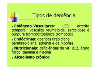 Tipos de demência
■ Colágeno-Vasculares: LES, arterite
temporal, vasculite reumatóide, sarcoidose e
púrpura trombocitopênica trombótica
■ Endócrinas: doenças tireoidiana,
paratireoidiana, adrenal e da hipófise
■ Nutricionais: deficiências de vit. B12, ácido
fólico, tiamina e niacina
■ Alcoolismo crônico
 
