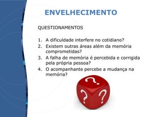ENVELHECIMENTO
QUESTIONAMENTOS
1. A dificuldade interfere no cotidiano?
2. Existem outras áreas além da memória
comprometidas?
3. A falha de memória é percebida e corrigida
pela própria pessoa?
4. O acompanhante percebe a mudança na
memória?
 