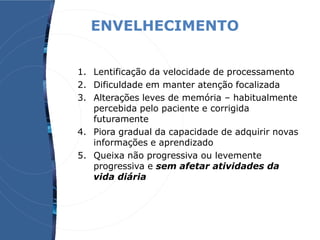 ENVELHECIMENTO
1. Lentificação da velocidade de processamento
2. Dificuldade em manter atenção focalizada
3. Alterações leves de memória – habitualmente
percebida pelo paciente e corrigida
futuramente
4. Piora gradual da capacidade de adquirir novas
informações e aprendizado
5. Queixa não progressiva ou levemente
progressiva e sem afetar atividades da
vida diária
 