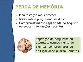 PERDA DE MEMÓRIA
• Manifestação mais precoce
• Início sutil e progressão insidiosa
• Comprometimento capacidade de adquirir
ou evocar informações recentes
Repetição de perguntas ou
assuntos, esquecimento de
eventos, compromissos ou
do lugar onde guardou objetos
 