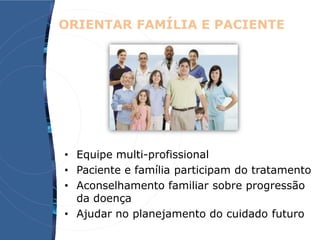 ORIENTAR FAMÍLIA E PACIENTE
• Equipe multi-profissional
• Paciente e família participam do tratamento
• Aconselhamento familiar sobre progressão
da doença
• Ajudar no planejamento do cuidado futuro
 