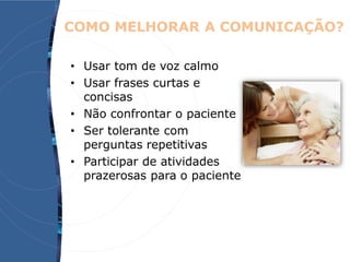 COMO MELHORAR A COMUNICAÇÃO?
• Usar tom de voz calmo
• Usar frases curtas e
concisas
• Não confrontar o paciente
• Ser tolerante com
perguntas repetitivas
• Participar de atividades
prazerosas para o paciente
 