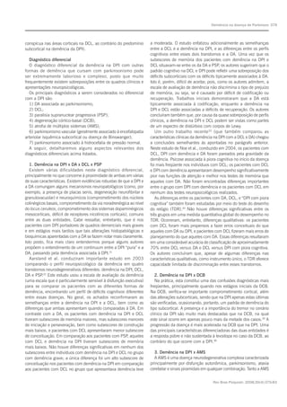 Rev Bras Psiquiatr. 2008;30(4):375-83
Demência na doença de Parkinson 379
conspícua nas áreas corticais na DCL, ao contrário do predomínio
subcortical na demência da DPI).
Diagnóstico diferencial
O diagnóstico diferencial da demência na DPI com outras
formas de demência que cursam com parkinsonismo pode
ser extremamente laborioso e complexo, posto que muito
frequentemente existem sobreposições entre os quadros clínicos e
apresentações neuropsicológicas.
Os principais diagnósticos a serem considerados no diferencial
com a DPI são:
1) DA associada ao parkinsonismo;
2) DCL;
3) paralisia supranuclear progressiva (PSP);
4) degeneração córtico-basal (DCB);
5) atrofia de múltiplos sistemas (AMS);
6) parkinsonismo vascular (geralmente associado à encefalopatia
arteriolar isquêmica subcortical ou doença de Binswanger);
7) parkinsonismo associado à hidrocefalia de pressão normal.
A seguir, detalharemos alguns aspectos relevantes dos
diagnósticos diferenciais acima listados.
1. Demência na DPI x DA x DCL x PSP
Existem várias dificuldades neste diagnóstico diferencial,
principalmente no que concerne à proximidade de ambas em várias
de suas características. Existem evidências robustas de que a DPI e
a DA comungam alguns mecanismos neuropatológicos (como, por
exemplo, a presença de placas senis, degeneração neurofibrilar e
granulovacuolar) e neuroquímicos (comprometimento dos núcleos
colinérgicos basais, comprometimento da via noradrenérgica ao nível
do locus ceruleos, comprometimento dos sistemas dopaminérgicos
mesocorticais, déficit de receptores nicotínicos corticais), comuns
entre as duas entidades. Cabe ressaltar, entretanto, que é nos
pacientes com DPI portadores de quadros demenciais mais graves
e em estágios mais tardios que tais alterações histopatológicas e
bioquímicas aparentadas com a DA se fazem notar mais claramente.
Isto posto, fica mais claro entendermos porque alguns autores
propõem o entendimento de um continuum entre a DPI “pura” e a
DA, passando pela demência associada à DPI.31
Aarsland et al. conduziram importante estudo em 2003
comparando o perfil neuropsicológico da demência em quatro
transtornos neurodegenerativos diferentes: demência na DPI, DCL,
DA e PSP.32
Este estudo usou a escala de avaliação da demência
(uma escala que é particularmente sensível à disfunção executiva)
para se comparar os pacientes com as diferentes formas de
demência, encontrando um perfil de déficits cognitivos diferentes
entre essas doenças. No geral, os achados reconfirmaram as
semelhanças entre a demência na DPI e a DCL, bem como as
diferenças que ambas apresentam quando comparadas à DA. Em
contraste com a DA, os pacientes com demência na DPI e DCL
tiveram subescores de memória maiores, mas subescores menores
de iniciação e perseveração, bem como subescores de construção
mais baixos, e pacientes com DCL apresentaram menor subescore
de conceituação. Em comparação aos pacientes com PSP, aqueles
com DCL e demência na DPI tiveram subescores de memória
mais baixos. Não houve diferenças significativas em nenhum dos
subescores entre indivíduos com demência na DPI e DCL no grupo
com demência grave; a única diferença foi um alto subescore de
conceituação nos pacientes com demência na DPI em comparação
aos pacientes com DCL no grupo que apresentava demência leve
a moderada. O estudo enfatizou adicionalmente as semelhanças
entre a DCL e a demência na DPI, e as diferenças entre os perfis
cognitivos entre esses dois transtornos e a DA. Uma vez que os
subescores de memória dos pacientes com demência na DPI e
DCL situavam-se entre os da DA e PSP, os autores sugeriram que o
padrão cognitivo na DCL e DPI pode refletir uma sobreposição dos
déficits subcorticiais com os déficits tipicamente associados à DA.
Isto é, porém, difícil de aceitar, pois, como os autores admitem, a
escala de avaliação de demência não discrimina o tipo de prejuízo
de memória, ou seja, se é causado por déficit de codificação ou
recuperação. Trabalhos iniciais demonstraram que a DA está
tipicamente associada à codificação, enquanto a demência na
DPI e DCL estão associadas a déficits de recuperação. Os autores
concluíram também que, por causa da quase sobreposição de perfis
clínicos, a demência na DPI e DCL podem ser vistas como partes
de um espectro de distúrbios com corpos de Lewy.
Um outro trabalho recente33
(que também comparou as
características clínicas da demência na DPI com a DCL e DA) chegou
a conclusões semelhantes às apontadas no parágrafo anterior.
Neste estudo de Noe et al., conduzido em 2004, os pacientes com
DCL, DPI com demência e DA foram pareados pela gravidade da
demência. Psicose associada à piora cognitiva no início da doença
foi mais freqüente nos indivíduos com DCL; os pacientes com DCL
e DPI com demência apresentaram desempenho significativamente
pior nas funções de atenção e melhor nos testes de memória que
aqueles com DA. Não foram encontradas diferenças importantes
entre o grupo com DPI com demência e os pacientes com DCL em
nenhum dos testes neuropsicológicos realizados.
As diferenças entre os pacientes com DA, DCL, e “DPI com piora
cognitiva” também foram estudadas por meio do teste do desenho
do relógio (TDR).34
Não houve diferenças significativas entre os
três grupos em uma medida quantitativa global do desempenho no
TDR. Ocorreram, entretanto, diferenças qualitativas: os pacientes
com DCL foram mais propensos a fazer erros conceituais do que
aqueles com DA ou DPI, e pacientes com DCL fizeram mais erros de
planejamento do que aqueles com DA. Essas diferenças resultaram
em uma considerável acurácia de classificação de aproximadamente
70% entre DCL versus DA e DCL versus DPI com piora cognitiva.
Os autores concluíram que, apesar de algumas diferenças nas
características qualitativas, como instrumento único, o TDR oferece
capacidade limitada de discriminação entre esses transtornos.
2. Demência na DPI x DCB
Na prática, esta constitui uma das confusões diagnósticas mais
freqüentes, principalmente quando nos estágios iniciais da DCB.
Na DCB, verifica-se importante comprometimento cortical, além
das alterações subcorticais, sendo que na DPI apenas estas últimas
são verificadas, ocasionando, portanto, um padrão de demência do
tipo subcortical. A presença e a importância do tremor no cenário
clínico da DPI são muito mais destacadas que na DCB, na qual
este sinal ocorre em apenas pouco mais da metade dos casos.35
A
progressão da doença é mais acelerada na DCB que na DPI. Uma
das principais características diferenciadoras das duas entidades é
a resposta pobre e não sustentada à levodopa no caso da DCB, ao
contrário do que ocorre com a DPI.36
3. Demência na DPI x AMS
A AMS é uma doença neurodegenerativa complexa caracterizada
principalmente por disfunção autonômica, parkinsonismo, ataxia
cerebelar e sinais piramidais em qualquer combinação. Tanto a AMS
 