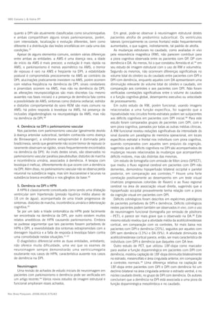 Rev Bras Psiquiatr. 2008;30(4):375-83
Caixeta L & Vieira RT380
quanto a DPI são atualmente classificadas como sinucleinopatias
e ambas compartilham alguns sinais parkinsonianos, porém,
com intensidade, localização e evolução diferentes, bem como
diferente é a distribuição das lesões encefálicas em cada uma das
condições.37
Apesar de alguns elementos comuns, existem várias diferenças
entre ambas as entidades: a AMS é uma doença rara; a idade
de início da AMS é mais precoce; a evolução é mais rápida na
AMS; o parkinsonismo é menos assimétrico na AMS; o tremor
de repouso é raro na AMS e freqüente na DPI; a estabilidade
postural é comprometida precocemente na AMS ao contrário da
DPI; alucinações praticamente inexistem na AMS, porém ocorrem
com relativa freqüência na demência da DPI; sinais cerebelares
e piramidais ocorrem na AMS, mas não na demência da DPI;
as alterações neuropsicológicas são mais discretas (ou mesmo
ausentes nas fases iniciais) e a presença de demência fala contra
a possibilidade de AMS; sintomas como distonia orofacial, estridor
e distúrbio comportamental do sono REM são mais comuns na
AMS; há pobre resposta à levodopa na AMS; há presença de
inclusões oligodendrogliais na neuropatologia da AMS, mas não
na demência da DPI.38
4. Demência na DPI x parkinsonismo vascular
Nos pacientes com parkinsonismo vascular (geralmente devido
à doença arteriolar subcortical, também conhecida como doença
de Binswanger), a síndrome extrapiramidal é dominada pela
bradicinesia, sendo que geralmente não ocorre tremor de repouso (e
raramente observam-se rigidez, sinais frequentemente encontrados
na demência da DPI). Ao invés destes sinais, são observados no
parkinsonismo vascular paralisia pseudobulbar, distúrbio de marcha
e incontinência urinária, associados à demência. A terapia com
levodopa é ineficaz, diferentemente do que ocorre com a demência
na DPI. Além disso, no parkinsonismo vascular não se observa perda
neuronal na substância negra, mas sim leucoaraiose e lacunas na
substância branca encefálica e nos gânglios da base.39
5. Demência na DPI x HPN
A HPN é classicamente conceituada como sendo uma dilatação
ventricular sem hipertensão (pressão liquórica média abaixo de
18 cm de água), acompanhada de uma tríade progressiva de
sintomas: distúrbio de marcha, incontinência urinária e deterioração
cognitiva.40
Se por um lado a tríade sintomática da HPN pode facilmente
ser encontrada na demência da DPI, por outro existem muitos
relatos anedóticos de HPN causando parkinsonismo. Embora
se pudesse argumentar que tais pacientes fossem portadores de
HPN e DPI, a reversibilidade dos sintomas extrapiramidais com a
drenagem liquórica e a falta de resposta à levodopa falam contra
uma comorbidade nestas situações.41-43
O diagnóstico diferencial entre as duas entidades, entretanto,
não oferece muita dificuldade, uma vez que os exames de
neuroimagem sempre demonstrarão uma ventricumegalia
exuberante nos casos de HPN, característica ausente nos casos
de demência na DPI.
Neuroimagem
Uma revisão de achados de estudo iniciais de neuroimagem em
pacientes com parkinsonismo e demência pode ser verificada em
um artigo recente.44
Vários novos estudos de imagem estrutural e
funcional ampliaram esses achados.
Em geral, pode-se observar à neuroimagem estrutural destes
pacientes atrofia de predomínio subcortical. Os ventrículos
laterais (principalmente os cornos frontais) estão frequentemente
aumentados, o que sugere, indiretamente, tal padrão de atrofia.
As mudanças estruturais no caudado, como avaliadas in vivo
pela ressonância magnética (RM), não parecem contribuir para
a piora cognitiva observada entre os pacientes com DP, DP com
demência e DA. Ao menos, foi o que constatou Almeida et al.45
em
seu estudo de imagem estrutural com o uso de RM e volumetria.
Segundo os mesmos, não ocorreram diferenças significativas no
volume total do cérebro ou do caudado entre pacientes com DPI e
DPI com demência, enquanto aqueles com DA apresentaram uma
diminuição relevante do volume total do cérebro e caudado, em
comparação aos controles e aos pacientes com DPI. Não foram
verificadas correlações significativas entre o volume do caudado
e a função cognitiva global, desempenho executivo ou velocidade
de processamento.
Em outro estudo de RM, porém funcional, usando imagens
relacionadas a uma função específica, foi sugerido que a
hipoatividade nos circuitos fronto-estriatais podem ser subjacentes
aos déficits cognitivos em pacientes com DPI inicial.46
Para este
estudo foram comparados grupos de pacientes com DPI, com e
sem piora cognitiva, pareados por todas as outras médias clínicas.
A RM funcional revelou reduções significativas da intensidade do
sinal durante um paradigma de memória operacional, em locais
específicos estriatal e frontal nos indivíduos com piora cognitiva,
quando comparados com aqueles sem prejuízo da cognição,
sugerindo que os déficits cognitivos na DPI são acompanhados de
mudanças neurais relacionadas às mudanças que acompanham
déficits motores, mas são distintas das mesmas.
Um estudo de tomografia com emissão de fóton único (SPECT),
que mediu o fluxo regional cerebral em pacientes com DPI não
dementes, demonstrou hipoperfusão bilateral occipital e parietal
posterior, em comparação aos controles.47
Houve uma forte
correlação positivamente ao desempenho em um teste visual
(matrizes progressivas coloridas de Raven) e ao fluxo regional
cerebral na área de associação visual direita, sugerindo que a
hipoperfusão occipital provavelmente tenha relação com a piora
da cognição visual em pacientes com DPI.
Déficits colinérgicos foram descritos em espécimes patológicos
de pacientes portadores de DPI e demência. Déficits colinérgicos
nestes pacientes podem também ser observados in vivo, com o uso
de neuroimagem funcional (tomografia por emissão de pósitrons
- PET), e parece ser mais grave que o observado na DA.48
Este
mesmo estudo revelou que a atividade média da acetilcolinesterase
cortical, em comparação com os controles, foi mais baixa nos
pacientes com DPI e demência (20%), seguidos por aqueles com
DPI sem demência (13%) e DA (9%). A atividade diminuída da
acetilcolinesterase cortical parece, então, ser mais característica de
indivíduos com DPI e demência que daqueles com DA leve.
Outro estudo de PET, que utilizou 18F-dopa como marcador
para avaliar a função dopaminérgica em pacientes com DPI com
demência, mostrou captação de 18F-dopa diminuída bilateralmente
no estriado, mesencéfalo e área cingulada anterior, em comparação
a controles normais.49
Uma diferença relativa na captação de
18F-dopa entre pacientes com DPI e DPI com demência foi um
declínio bilateral na área cingulada anterior e estriado ventral, e no
núcleo caudado direito, no grupo de DPI com demência. Os autores
concluíram que a demência na DPI está associada a uma piora da
função dopaminérgica mesolímbica e no caudado.
 