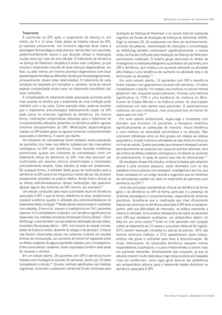 Rev Bras Psiquiatr. 2008;30(4):375-83
Demência na doença de Parkinson 381
Tratamento
A sobrevida na DPI após o surgimento da doença é, em
média, de 9 a 12 anos. Estes dados da história natural da DPI,
já expostos previamente, nos fornecem algumas dicas sobre a
abordagem farmacológica nesta doença: iremos lidar com pacientes
predominantemente idosos e que deverão utilizar a medicação
muitas vezes por mais de uma década. O tratamento da demência
na doença de Parkinson idiopática é ainda mais complexo, já que
envolve o tratamento conjunto de duas doenças degenerativas, em
tese, ou pelo menos um mesmo processo degenerativo com duas
apresentações fenotípicas diferentes (ainda que fisiopatologicamente,
provavelmente, devem estar relacionadas). O tratamento de cada
condição em separado já é complexo e, portanto, torna-se natural
esperar complexidade ainda maior no tratamento simultâneo das
duas condições.
A complexidade do tratamento desta associação aumenta ainda
mais quando se lembra que o tratamento de uma condição pode
interferir com o da outra. Como exemplo disto, pode-se recordar
que o tratamento anticolinérgico habitualmente usado na DPI
pode piorar os sintomas cognitivos da demência. Da mesma
forma, medicações antipsicóticas utilizadas para o tratamento de
comportamentos alterados presentes na demência podem agravar
sintomas extrapiramidais da DPI. Medicações dopaminérgicas
usadas na DPI podem gerar ou agravar sintomas comportamentais
associados à demência. E assim por diante.
Os inibidores de colinesterase foram testados nessa população
de pacientes com base nos déficits substanciais dos marcadores
colinérgicos na DPI com demência. Foram reunidas evidências
preliminares quanto aos inibidores de colinesterase como um
tratamento eficaz da demência na DPI, mas elas precisam ser
confirmadas por estudos clínicos randomizados e controlados
suficientemente amplos. Estes estudos já estão em andamento.
De qualquer forma, a utilidade deste grupo de medicações para a
demência na DPI parece ser inequívoca e talvez até por isto já sejam
amplamente utilizados na prática médica. Ainda resta a dúvida se
os efeitos anticolinesterásicos destas medicações não poderiam
agravar alguns dos sintomas da DPI (tremor, por exemplo).6
Um estudo conduzido pela maior autoridade atual em demência
associada à DPI, e que se tornou referência na área, proporcionou
razoável evidência quanto à utilidade dos anticolinesterásicos no
tratamento desta condição.50
Neste estudo randomizado e controlado
com placebo, Emre et al. usaram a rivastigmina em 541 pacientes
(apenas 410 completaram o estudo). Um benefício significativo foi
observado nas medidas primárias (Impressão Clínica Global – CGI e
ADAScog), como também nas secundárias (atividades da vida diária,
Inventário Neuropsiquiátrico – NPI, mini-exame do estado mental,
testes de fluência verbal, desenho do relógio e de atenção). Embora
não fossem observadas pioras nos sintomas motores em escalas
formais de mensuração, um aumento do tremor foi registrado entre
os efeitos colaterais de alguns pacientes tratados com a rivastigmina.
Entre outros efeitos colaterais, foram reportadas também altas taxas
de náuseas e vômitos.
Em um estudo aberto, 28 pacientes com DPI e demência foram
tratados com rivastigmina durante 26 semanas, sendo que 20 deles
completaram o estudo.51
Ocorreu melhora significativa nas medidas
cognitivas, incluindo o subescore mental da Escala Unificada para
Avaliação da Doença de Parkinson e no escore total da subescala
cognitiva da Escala de Avaliação da Doença de Alzheimer (ADAS-
Cog) na semana 26. Os subescores nos itens de reconhecimento,
encontro de palavras, memorização de instruções e concentração
da ADAS-Cog também melhoraram significativamente; o escore
motor da Escala Unificada para Avaliação da Doença de Parkinson
permaneceu inalterado. O mesmo grupo descreveu os efeitos da
rivastigmina no eletroencefalograma quantitativo de pacientes com
DPI e demência, que mostrou um aumento relevante na atividade
alfa relativa e uma tendência de aumento na atividade beta e de
diminuição na atividade.52
Em outro estudo aberto, 16 pacientes com DPI e demência
foram tratados com galantamina durante oito semanas; 13 deles
completaram o estudo. Foi notada uma melhora no escore mental
global em oito, enquanto quatro pioraram. Ocorreu uma melhora
significativa no TDR e uma tendência de melhora no Mini-
Exame do Estado Mental e na fluência verbal. As alucinações
melhoraram em sete dentre nove pacientes. O parkinsonismo
melhorou em seis indivíduos, mas uma piora leve do tremor foi
observada em três.53
Em outro estudo randomizado, duplo-cego e controlado com
placebo, que envolveu 16 pacientes, o donepezil melhorou
significativamente as subescalas de memória. Houve tendência
a uma melhora na velocidade psicomotora e na atenção. Não
ocorreram diferenças entre os dois grupos em relação ao estatus
psiquiátrico, função motora ou atividades da vida diária no início ou
no final do estudo. Quatro pacientes que tomaram donepezil saíram
prematuramente da pesquisa por causa de eventos adversos, dois
por motivo de efeitos colaterais colinérgicos e um devido ao aumento
do parkinsonismo. A razão do quarto caso não foi mencionada.54
Os resultados desses três estudos, embora limitados pelo desenho
aberto e pela amostra pequena, estão alinhados com os dos
trabalhos clínicos prévios com donepezil, rivastigmina e tacrina, que
foram revisados em um artigo recente e sugeriram que os inibidores
da colinesterase podiam ser úteis no tratamento de pacientes com
demência na DPI.55
Uma das principais características clínicas da demência de forma
geral e da demência na DPI de forma particular é a presença de
sintomas psicológicos e comportamentais, especialmente sintomas
psicóticos. Acredita-se que a medicação que mais eficazmente
trataria tais sintomas na demência associada à DPI seria a clozapina;
porém, pela sua dificuldade de manuseio, na prática raramente a
mesma é utilizada. Uma análise retrospectiva de todos os pacientes
com DPI que receberam quetiapina, um antipsicótico atípico, foi
feita em um único centro.56
Entre os 106 pacientes com duração
média de tratamento de 15 meses e uma dose média de 60 mg/dia,
82% tiveram resolução completa ou parcial da psicose, 18% não
tiveram nenhuma melhora, e 32% apresentaram piora motora,
embora não grave o suficiente para levar à descontinuação. De
modo interessante, foi observada demência naqueles menos
respondedores à quetiapina, e a piora motora tendeu a ocorrer mais
em pacientes dementes. Intuitivamente (por enquanto, já que os
estudos crescem muito nesta área e logo nossa conduta será baseada
mais em evidências), como regra geral deve-se dar preferência
aos antipsicóticos atípicos para o tratamento destes distúrbios na
demência associada à DPI.
 
