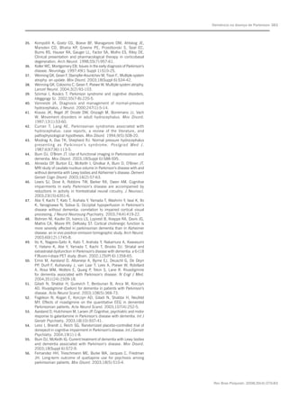 Rev Bras Psiquiatr. 2008;30(4):375-83
Demência na doença de Parkinson 383
35. Kompoliti K, Goetz CG, Boeve BF, Maraganore DM, Ahlskog JE,
Marsden CD, Bhatia KP, Greene PE, Przedborski S, Seal EC,
Burns RS, Hauser RA, Gauger LL, Factor SA, Molho ES, Riley DE.
Clinical presentation and pharmacological therapy in corticobasal
degeneration. Arch Neurol. 1998;55(7):957-61.
36. Koller WC, Montgomery EB. Issues in the early diagnosis of Parkinson’s
disease. Neurology. 1997;49(1 Suppl 1):S10-25.
37. Wenning GK, Geser F, Stampfer-Kountchev M, Tison F.. Multiple system
atrophy: an update. Mov Disord. 2003;18(Suppl 6):S34-42.
38. Wenning GK, Colosimo C, Geser F, Poewe W. Multiple system atrophy.
Lancet Neurol. 2004;3(2):93-103.
39. Szirmai I, Kovács T. Parkinson syndrome and cognitive disorders.
Ideggyogy Sz. 2002;55(7-8):220-5.
40. Vanneste JA. Diagnosis and management of normal-pressure
hydrocephalus. J Neurol. 2000;247(1):5-14.
41. Krauss JK, Regel JP, Droste DW, Orszagh M, Borremans JJ, Vach
W. Movement disorders in adult hydrocephalus. Mov Disord.
1997;12(1):53-60.
42. Curran T, Lang AE. Parkinsonian syndromes associated with
hydrocephalus: case reports, a review of the literature, and
pathophysiological hypotheses. Mov Disord. 1994;9(5):508-20.
43. Miodrag A, Das TK, Shepherd RJ. Normal pressure hydrocephalus
presenting as Parkinson’s syndrome. Postgrad Med J.
1987;63(736):113-5.
44. Burn DJ, O’Brien JT. Use of functional imaging in Parkinsonism and
dementia. Mov Disord. 2003;18(Suppl 6):S88-S95.
45. Almeida OP, Burton EJ, McKeith I, Gholkar A, Burn D, O’Brien JT.
MRI study of caudate nucleus volume in Parkinson’s disease with and
without dementia with Lewy bodies and Alzheimer’s disease. Dement
Geriatr Cogn Disord. 2003;16(2):57-63.
46. Lewis SJ, Dove A, Robbins TW, Barker RA, Owen AM. Cognitive
impairments in early Parkinson’s disease are accompanied by
reductions in activity in frontostriatal neural circuitry. J Neurosci.
2003;23(15):6351-6.
47. Abe Y, Kachi T, Kato T, Arahata Y, Yamada T, Washimi Y, Iwai K, Ito
K, Yanagisawa N, Sobue G. Occipital hypoperfusion in Parkinson’s
disease without dementia: correlation to impaired cortical visual
processing. J Neurol Neurosurg Psychiatry. 2003;74(4):419-22.
48. Bohnen NI, Kaufer DI, Ivanco LS, Lopresti B, Koeppe RA, Davis JG,
Mathis CA, Moore RY, DeKosky ST. Cortical cholinergic function is
more severely affected in parkinsonian dementia than in Alzheimer
disease: an in vivo positron emission tomographic study. Arch Neurol.
2003;60(12):1745-8.
49. Ito K, Nagano-Saito A, Kato T, Arahata Y, Nakamura A, Kawasumi
Y, Hatano K, Abe Y, Yamada T, Kachi T, Brooks DJ. Striatal and
extrastriatal dysfunction in Parkinson’s disease with dementia: a 6-[18
F]fluoro-l-dopa PET study. Brain. 2002;125(Pt 6):1358-65.
50. Emre M, Aarsland D, Albanese A, Byrne EJ, Deuschl G, De Deyn
PP, Durif F, Kulisevsky J, van Laar T, Lees A, Poewe W, Robillard
A, Rosa MM, Wolters E, Quarg P, Tekin S, Lane R. Rivastigmine
for dementia associated with Parkinson’s disease. N Engl J Med.
2004;351(24):2509-18.
51. Giladi N, Shabtai H, Gurevich T, Benbunan B, Anca M, Korczyn
AD. Rivastigmine (Exelon) for dementia in patients with Parkinson’s
disease. Acta Neurol Scand. 2003;108(5):368-73.
52. Fogelson N, Kogan E, Korczyn AD, Giladi N, Shabtai H, Neufeld
MY. Effects of rivastigmine on the quantitative EEG in demented
Parkinsonian patients. Acta Neurol Scand. 2003;107(4):252-5.
53. Aarsland D, Hutchinson M, Larsen JP. Cognitive, psychiatric and motor
response to galantamine in Parkinson’s disease with dementia. Int J
Geriatr Psychiatry. 2003;18(10):937-41.
54. Leroi I, Brandt J, Reich SG. Randomized placebo-controlled trial of
donepezil in cognitive impairment in Parkinson’s disease. Int J Geriatr
Psychiatry. 2004;19(1):1-8.
55. Burn DJ, McKeith IG. Current treatment of dementia with Lewy bodies
and dementia associated with Parkinson’s disease. Mov Disord.
2003;18(Suppl 6):S72-9.
56. Fernandez HH, Trieschmann ME, Burke MA, Jacques C, Friedman
JH. Long-term outcome of quetiapine use for psychosis among
parkinsonian patients. Mov Disord. 2003;18(5):510-4.
 