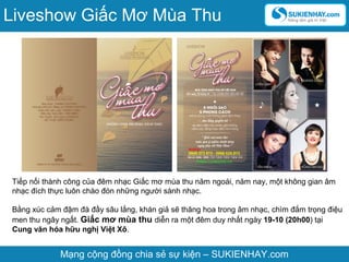 Tiếp nối thành công của đêm nhạc Giấc mơ mùa thu năm ngoái, năm nay, một không gian âm
nhạc đích thực luôn chào đón những người sành nhạc.
Bằng xúc cảm đậm đà đầy sâu lắng, khán giả sẽ thăng hoa trong âm nhạc, chìm đắm trọng điệu
men thu ngây ngất. Giấc mơ mùa thu diễn ra một đêm duy nhất ngày 19-10 (20h00) tại
Cung văn hóa hữu nghị Việt Xô.
Mạng cộng đồng chia sẻ sự kiện – SUKIENHAY.com
Liveshow Giấc Mơ Mùa Thu
 