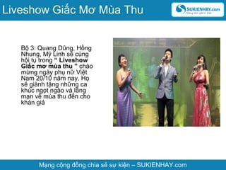 Bộ 3: Quang Dũng, Hồng
Nhung, Mỹ Linh sẽ cùng
hội tụ trong “ Liveshow
Giấc mơ mùa thu ” chào
mừng ngày phụ nữ Việt
Nam 20/10 năm nay. Họ
sẽ giành tặng những ca
khúc ngọt ngào và lãng
mạn về mùa thu đến cho
khán giả
Mạng cộng đồng chia sẻ sự kiện – SUKIENHAY.com
Liveshow Giấc Mơ Mùa Thu
 