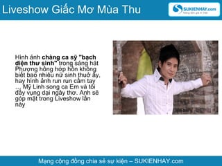 Hình ảnh chàng ca sỹ "bạch
diện thư sinh" trong sáng hát
Phượng hồng hớp hồn không
biết bao nhiêu nữ sinh thuở ấy,
hay hình ảnh run run cầm tay
… Mỹ Linh song ca Em và tôi
đầy vụng dại ngây thơ. Anh sẽ
góp mặt trong Liveshow lần
này
Mạng cộng đồng chia sẻ sự kiện – SUKIENHAY.com
Liveshow Giấc Mơ Mùa Thu
 