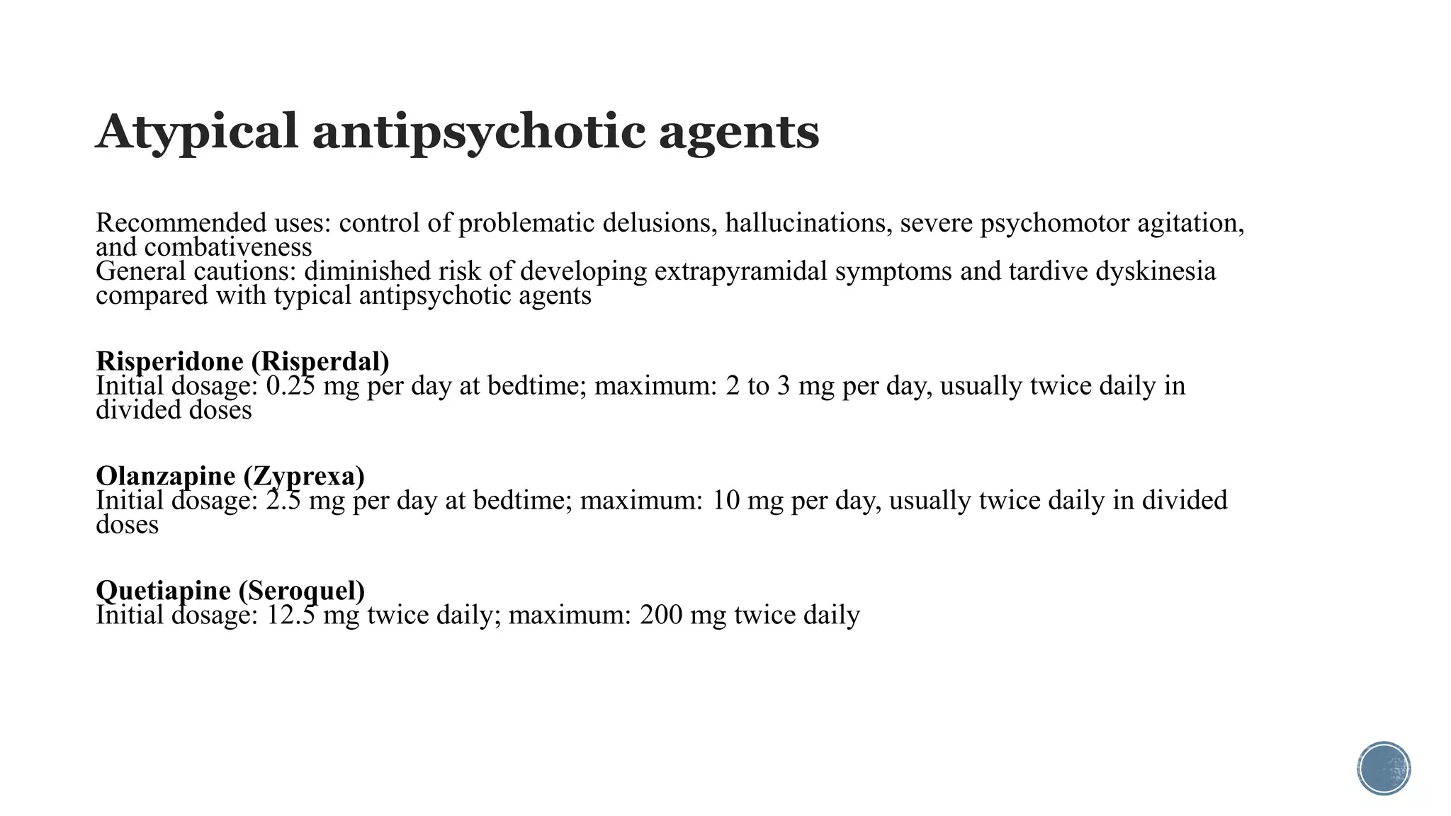 Atypical antipsychotic agents
Recommended uses: control of problematic delusions, hallucinations, severe psychomotor agitation,
and combativeness
General cautions: diminished risk of developing extrapyramidal symptoms and tardive dyskinesia
compared with typical antipsychotic agents
Risperidone (Risperdal)
Initial dosage: 0.25 mg per day at bedtime; maximum: 2 to 3 mg per day, usually twice daily in
divided doses
Olanzapine (Zyprexa)
Initial dosage: 2.5 mg per day at bedtime; maximum: 10 mg per day, usually twice daily in divided
doses
Quetiapine (Seroquel)
Initial dosage: 12.5 mg twice daily; maximum: 200 mg twice daily
 
