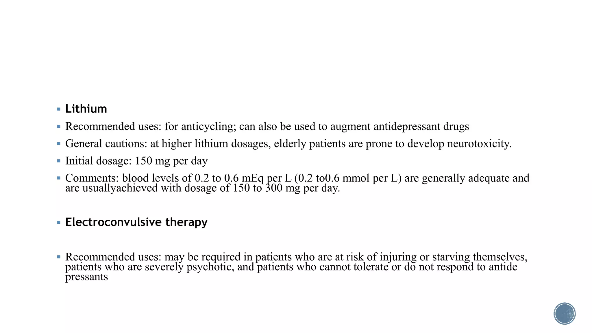  Lithium
 Recommended uses: for anticycling; can also be used to augment antidepressant drugs
 General cautions: at higher lithium dosages, elderly patients are prone to develop neurotoxicity.
 Initial dosage: 150 mg per day
 Comments: blood levels of 0.2 to 0.6 mEq per L (0.2 to0.6 mmol per L) are generally adequate and
are usuallyachieved with dosage of 150 to 300 mg per day.
 Electroconvulsive therapy
 Recommended uses: may be required in patients who are at risk of injuring or starving themselves,
patients who are severely psychotic, and patients who cannot tolerate or do not respond to antide
pressants
 