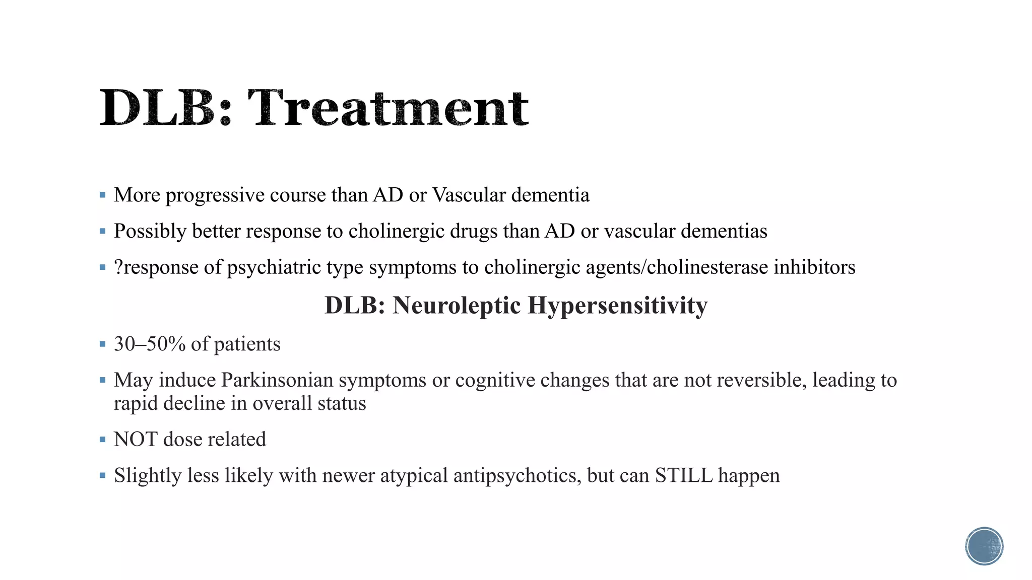  More progressive course than AD or Vascular dementia
 Possibly better response to cholinergic drugs than AD or vascular dementias
 ?response of psychiatric type symptoms to cholinergic agents/cholinesterase inhibitors
DLB: Neuroleptic Hypersensitivity
 30–50% of patients
 May induce Parkinsonian symptoms or cognitive changes that are not reversible, leading to
rapid decline in overall status
 NOT dose related
 Slightly less likely with newer atypical antipsychotics, but can STILL happen
 