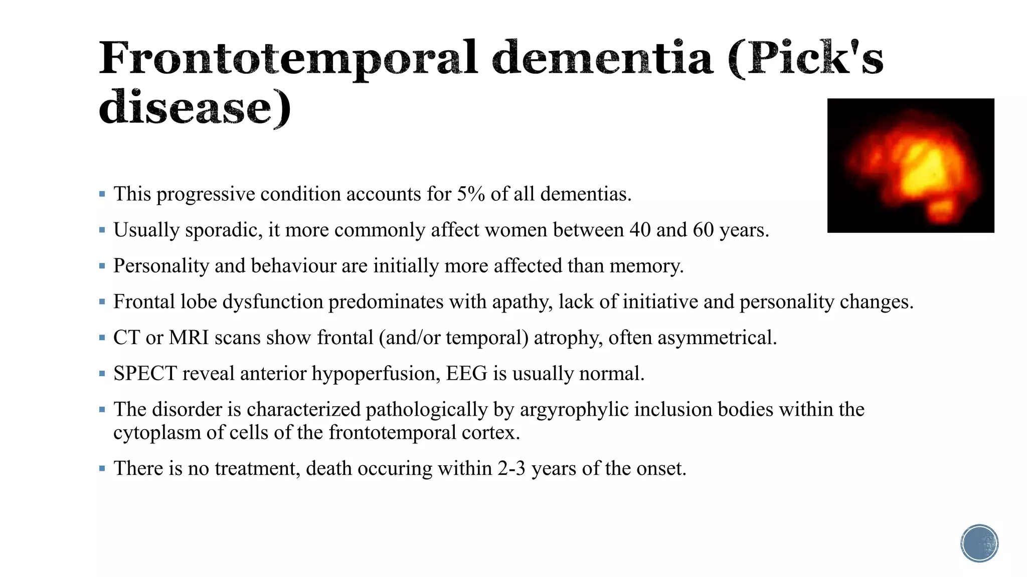  This progressive condition accounts for 5% of all dementias.
 Usually sporadic, it more commonly affect women between 40 and 60 years.
 Personality and behaviour are initially more affected than memory.
 Frontal lobe dysfunction predominates with apathy, lack of initiative and personality changes.
 CT or MRI scans show frontal (and/or temporal) atrophy, often asymmetrical.
 SPECT reveal anterior hypoperfusion, EEG is usually normal.
 The disorder is characterized pathologically by argyrophylic inclusion bodies within the
cytoplasm of cells of the frontotemporal cortex.
 There is no treatment, death occuring within 2-3 years of the onset.
 