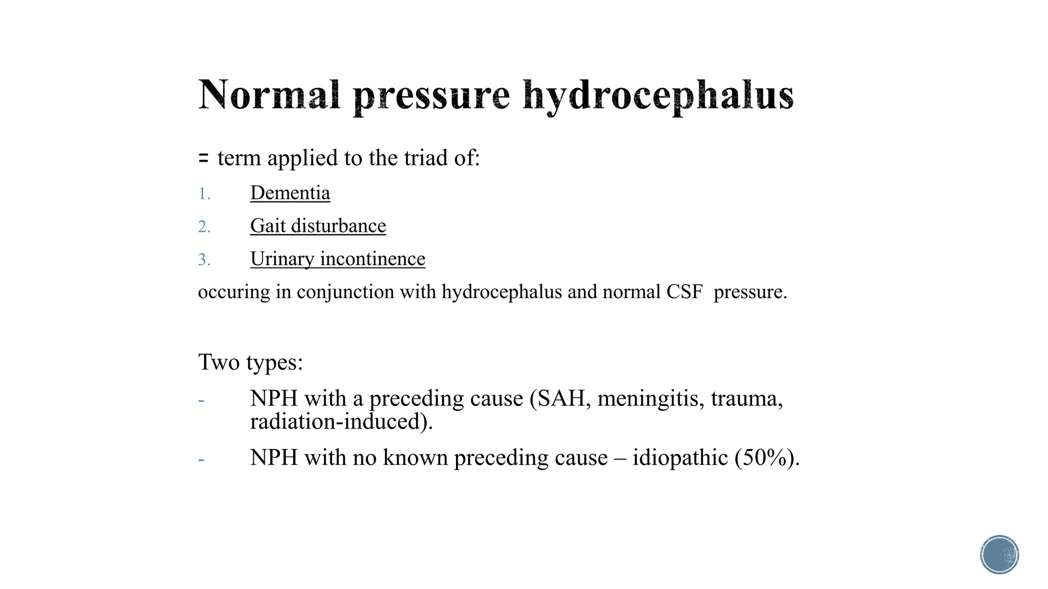 = term applied to the triad of:
1. Dementia
2. Gait disturbance
3. Urinary incontinence
occuring in conjunction with hydrocephalus and normal CSF pressure.
Two types:
- NPH with a preceding cause (SAH, meningitis, trauma,
radiation-induced).
- NPH with no known preceding cause – idiopathic (50%).
 