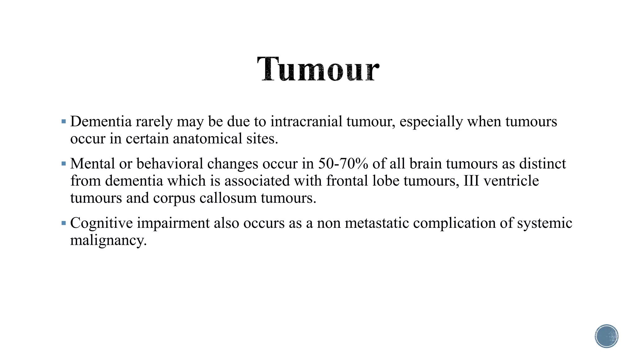  Dementia rarely may be due to intracranial tumour, especially when tumours
occur in certain anatomical sites.
 Mental or behavioral changes occur in 50-70% of all brain tumours as distinct
from dementia which is associated with frontal lobe tumours, III ventricle
tumours and corpus callosum tumours.
 Cognitive impairment also occurs as a non metastatic complication of systemic
malignancy.
 