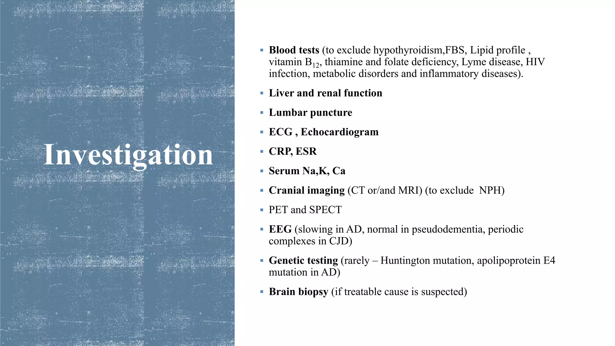 Investigation
 Blood tests (to exclude hypothyroidism,FBS, Lipid profile ,
vitamin B12, thiamine and folate deficiency, Lyme disease, HIV
infection, metabolic disorders and inflammatory diseases).
 Liver and renal function
 Lumbar puncture
 ECG , Echocardiogram
 CRP, ESR
 Serum Na,K, Ca
 Cranial imaging (CT or/and MRI) (to exclude NPH)
 PET and SPECT
 EEG (slowing in AD, normal in pseudodementia, periodic
complexes in CJD)
 Genetic testing (rarely – Huntington mutation, apolipoprotein E4
mutation in AD)
 Brain biopsy (if treatable cause is suspected)
 