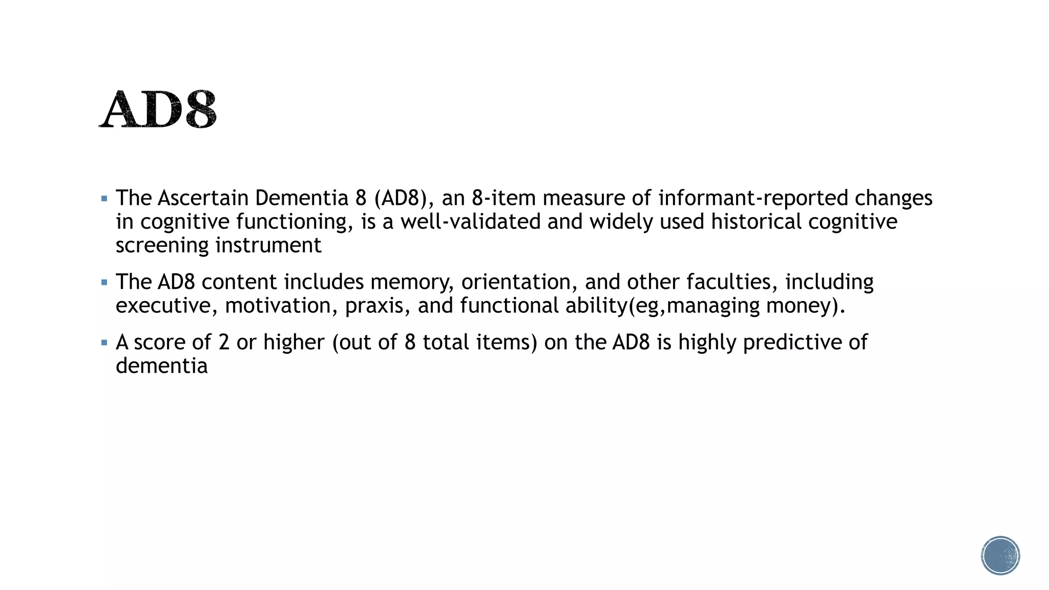  The Ascertain Dementia 8 (AD8), an 8-item measure of informant-reported changes
in cognitive functioning, is a well-validated and widely used historical cognitive
screening instrument
 The AD8 content includes memory, orientation, and other faculties, including
executive, motivation, praxis, and functional ability(eg,managing money).
 A score of 2 or higher (out of 8 total items) on the AD8 is highly predictive of
dementia
 