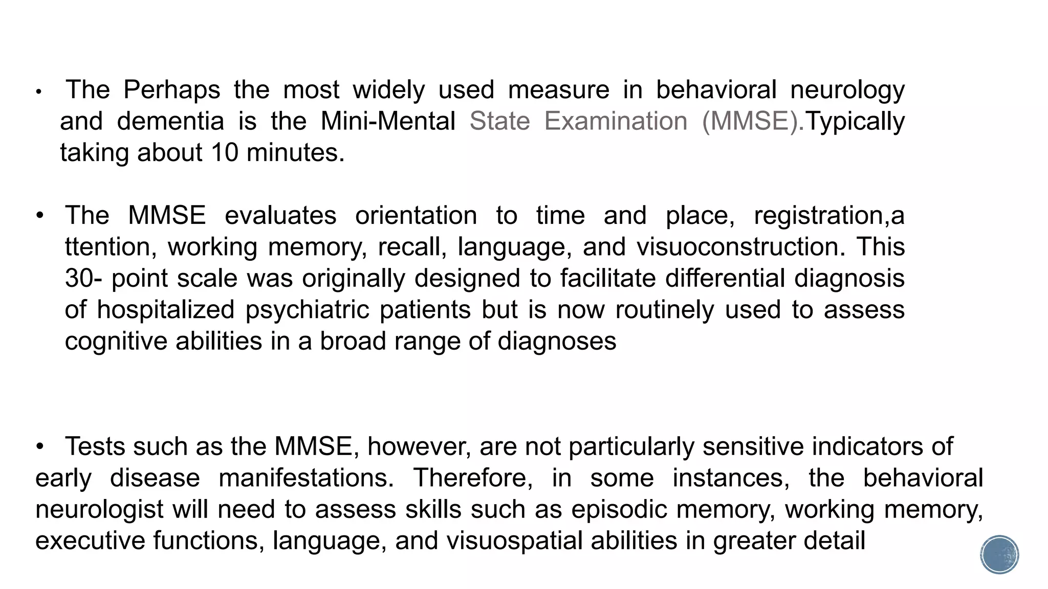• Tests such as the MMSE, however, are not particularly sensitive indicators of
early disease manifestations. Therefore, in some instances, the behavioral
neurologist will need to assess skills such as episodic memory, working memory,
executive functions, language, and visuospatial abilities in greater detail
• The Perhaps the most widely used measure in behavioral neurology
and dementia is the Mini-Mental State Examination (MMSE).Typically
taking about 10 minutes.
• The MMSE evaluates orientation to time and place, registration,a
ttention, working memory, recall, language, and visuoconstruction. This
30- point scale was originally designed to facilitate differential diagnosis
of hospitalized psychiatric patients but is now routinely used to assess
cognitive abilities in a broad range of diagnoses
 