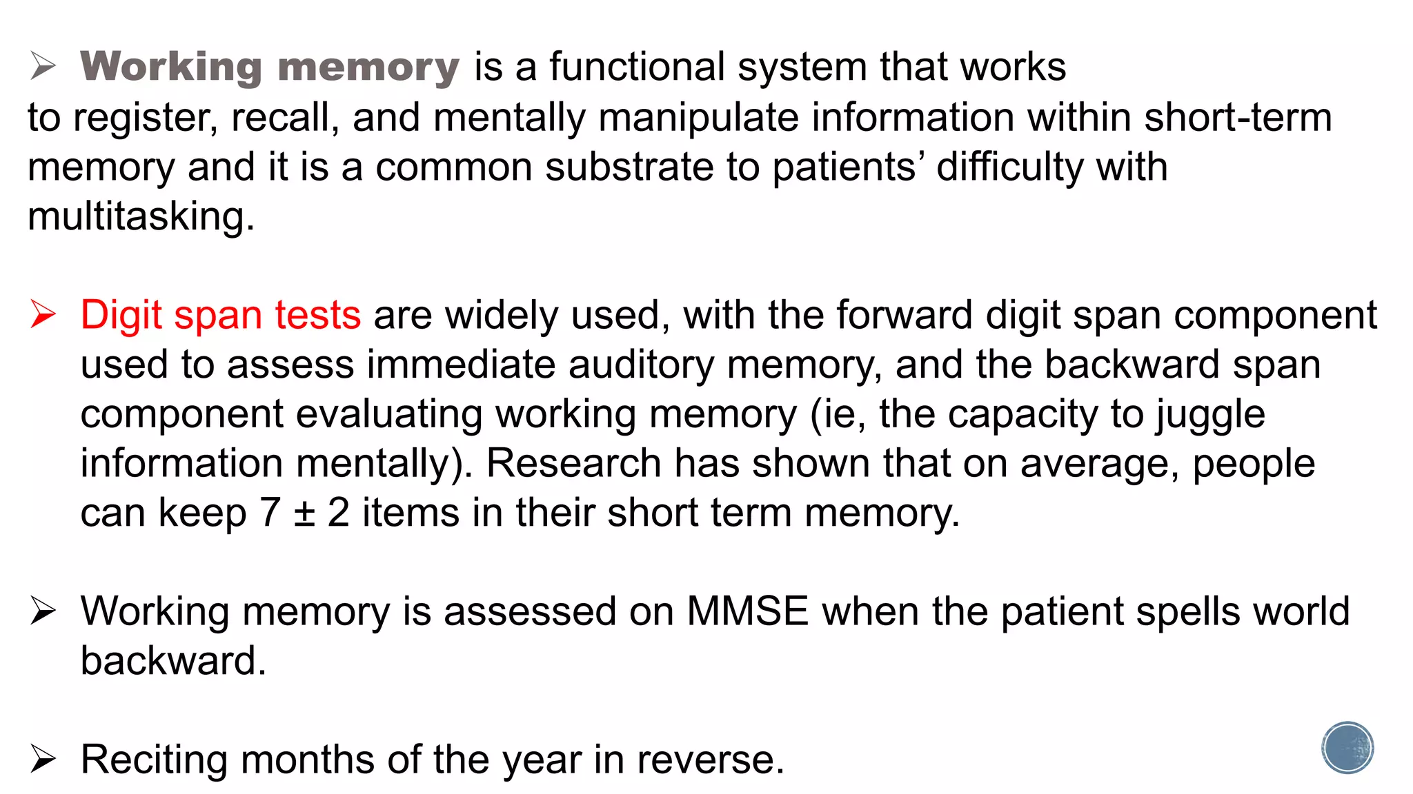  Working memory is a functional system that works
to register, recall, and mentally manipulate information within short-term
memory and it is a common substrate to patients’ difficulty with
multitasking.
 Digit span tests are widely used, with the forward digit span component
used to assess immediate auditory memory, and the backward span
component evaluating working memory (ie, the capacity to juggle
information mentally). Research has shown that on average, people
can keep 7 ± 2 items in their short term memory.
 Working memory is assessed on MMSE when the patient spells world
backward.
 Reciting months of the year in reverse.
 