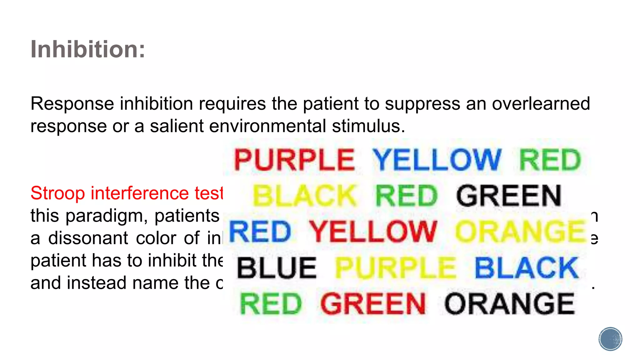 Inhibition:
Response inhibition requires the patient to suppress an overlearned
response or a salient environmental stimulus.
Stroop interference tests are widely used to assess inhibition. In
this paradigm, patients are shown a series of color names printed in
a dissonant color of ink (eg, the word red printed in blue ink). The
patient has to inhibit the overlearned tendency to read the words
and instead name the color of the ink in which the words are printed.
 