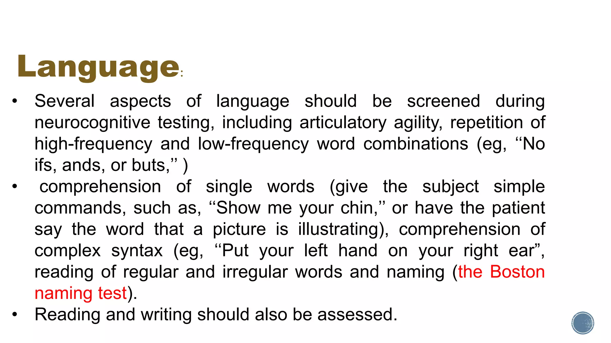 • Several aspects of language should be screened during
neurocognitive testing, including articulatory agility, repetition of
high-frequency and low-frequency word combinations (eg, ‘‘No
ifs, ands, or buts,’’ )
• comprehension of single words (give the subject simple
commands, such as, ‘‘Show me your chin,’’ or have the patient
say the word that a picture is illustrating), comprehension of
complex syntax (eg, ‘‘Put your left hand on your right ear”,
reading of regular and irregular words and naming (the Boston
naming test).
• Reading and writing should also be assessed.
Language:
 