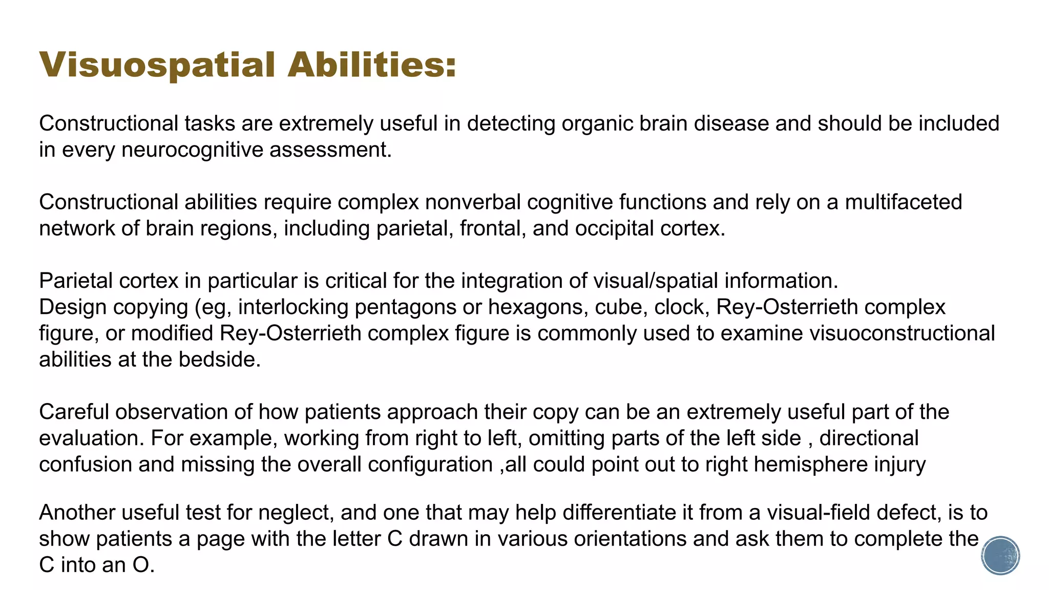 Visuospatial Abilities:
Constructional tasks are extremely useful in detecting organic brain disease and should be included
in every neurocognitive assessment.
Constructional abilities require complex nonverbal cognitive functions and rely on a multifaceted
network of brain regions, including parietal, frontal, and occipital cortex.
Parietal cortex in particular is critical for the integration of visual/spatial information.
Design copying (eg, interlocking pentagons or hexagons, cube, clock, Rey-Osterrieth complex
figure, or modified Rey-Osterrieth complex figure is commonly used to examine visuoconstructional
abilities at the bedside.
Careful observation of how patients approach their copy can be an extremely useful part of the
evaluation. For example, working from right to left, omitting parts of the left side , directional
confusion and missing the overall configuration ,all could point out to right hemisphere injury
Another useful test for neglect, and one that may help differentiate it from a visual-field defect, is to
show patients a page with the letter C drawn in various orientations and ask them to complete the
C into an O.
 