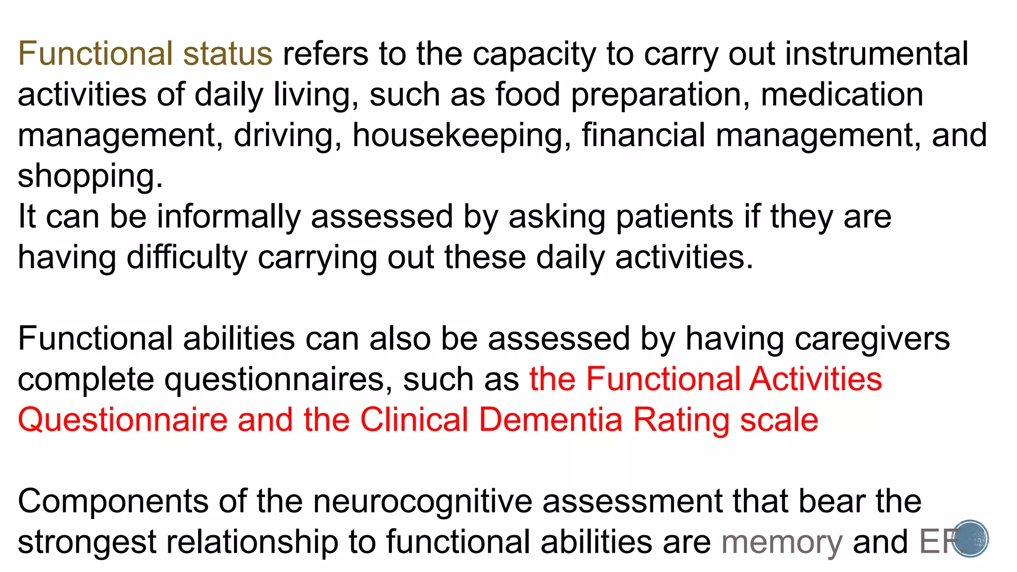 Functional status refers to the capacity to carry out instrumental
activities of daily living, such as food preparation, medication
management, driving, housekeeping, financial management, and
shopping.
It can be informally assessed by asking patients if they are
having difficulty carrying out these daily activities.
Functional abilities can also be assessed by having caregivers
complete questionnaires, such as the Functional Activities
Questionnaire and the Clinical Dementia Rating scale
Components of the neurocognitive assessment that bear the
strongest relationship to functional abilities are memory and EF.
 