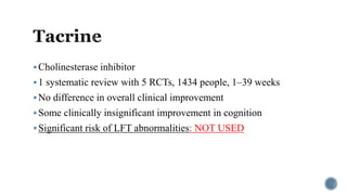 Cholinesterase inhibitor
1 systematic review with 5 RCTs, 1434 people, 1–39 weeks
No difference in overall clinical improvement
Some clinically insignificant improvement in cognition
Significant risk of LFT abnormalities: NOT USED
 