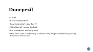  Aricept
 Cholinesterse inhibitor
 Easy titration (start 5/day, then 10)
 Side effects: GI (nausea, diarrhea)
 Can be associated with bradycardia
 Main effect seems to be lessening of rate of decline, delayed time to needing nursing
home/more intensive care
 