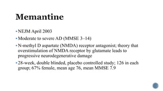 NEJM April 2003
Moderate to severe AD (MMSE 3–14)
N-methyl D aspartate (NMDA) receptor antagonist; theory that
overstimulation of NMDA receptor by glutamate leads to
progressive neurodegenerative damage
28-week, double blinded, placebo controlled study; 126 in each
group; 67% female, mean age 76, mean MMSE 7.9
 