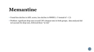  Found less decline in ADL scores, less decline in MMSE (-.5 instead of –1.2)
 Problem: significant drop outs (overall 28% dropout rate) in both groups; data analyzed did
not account for drop outs, followed those “at risk”
 