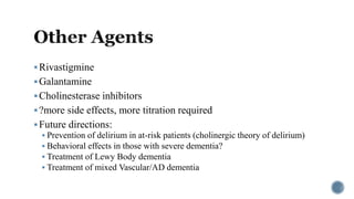 Rivastigmine
Galantamine
Cholinesterase inhibitors
?more side effects, more titration required
Future directions:
 Prevention of delirium in at-risk patients (cholinergic theory of delirium)
 Behavioral effects in those with severe dementia?
 Treatment of Lewy Body dementia
 Treatment of mixed Vascular/AD dementia
 
