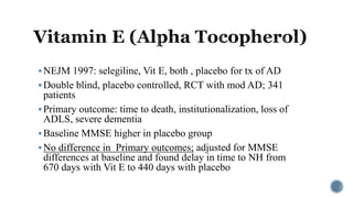 NEJM 1997: selegiline, Vit E, both , placebo for tx of AD
Double blind, placebo controlled, RCT with mod AD; 341
patients
Primary outcome: time to death, institutionalization, loss of
ADLS, severe dementia
Baseline MMSE higher in placebo group
No difference in Primary outcomes; adjusted for MMSE
differences at baseline and found delay in time to NH from
670 days with Vit E to 440 days with placebo
 