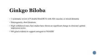  1 systematic review of 9 double blind RCTs with AD, vascular, or mixed dementia
 Heterogeneity, short durations
 High withdrawal rates; best studies have shown no significant change in clinician’s global
impression scores
 NO good evidence to support estrogens or NSAIDS
 