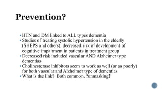 HTN and DM linked to ALL types dementia
Studies of treating systolic hypertension in the elderly
(SHEPS and others): decreased risk of development of
cognitive impairment in patients in treatment group
Decreased risk included vascular AND Alzheimer type
dementias
Cholinesterase inhibitors seem to work as well (or as poorly)
for both vascular and Alzheimer type of dementias
What is the link? Both common, ?unmasking?
 