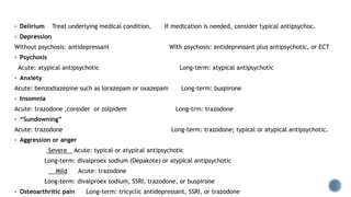  Delirium Treat underlying medical condition, If medication is needed, consider typical antipsychoc.
 Depression
Without psychosis: antidepressant With psychosis: antidepressant plus antipsychotic, or ECT
 Psychosis
Acute: atypical antipsychotic Long-term: atypical antipsychotic
 Anxiety
Acute: benzodiazepine such as lorazepam or oxazepam Long-term: buspirone
 Insomnia
Acute: trazodone ,consider or zolpidem Long-trm: trazodone
 “Sundowning”
Acute: trazodone Long-term: trazodone; typical or atypical antipsychotic.
 Aggression or anger
Severe Acute: typical or atypical antipsychotic
Long-term: divalproex sodium (Depakote) or atypical antipsychotic
Mild Acute: trazodone
Long-term: divalproex sodium, SSRI, trazodone, or buspirone
 Osteoarthritic pain Long-term: tricyclic antidepressant, SSRI, or trazodone
 