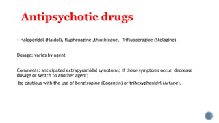 Antipsychotic drugs
 Haloperidol (Haldol), fluphenazine ,thiothixene, Trifluoperazine (Stelazine)
Dosage: varies by agent
Comments: anticipated extrapyramidal symptoms; if these symptoms occur, decrease
dosage or switch to another agent;
be cautious with the use of benztropine (Cogentin) or trihexyphenidyl (Artane).
 