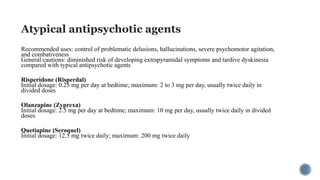 Atypical antipsychotic agents
Recommended uses: control of problematic delusions, hallucinations, severe psychomotor agitation,
and combativeness
General cautions: diminished risk of developing extrapyramidal symptoms and tardive dyskinesia
compared with typical antipsychotic agents
Risperidone (Risperdal)
Initial dosage: 0.25 mg per day at bedtime; maximum: 2 to 3 mg per day, usually twice daily in
divided doses
Olanzapine (Zyprexa)
Initial dosage: 2.5 mg per day at bedtime; maximum: 10 mg per day, usually twice daily in divided
doses
Quetiapine (Seroquel)
Initial dosage: 12.5 mg twice daily; maximum: 200 mg twice daily
 