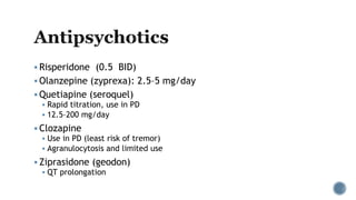 Risperidone (0.5 BID)
 Olanzepine (zyprexa): 2.5–5 mg/day
 Quetiapine (seroquel)
 Rapid titration, use in PD
 12.5–200 mg/day
 Clozapine
 Use in PD (least risk of tremor)
 Agranulocytosis and limited use
 Ziprasidone (geodon)
 QT prolongation
 