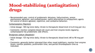 Mood-stabilizing (antiagitation)
drugs
 Recommended uses: control of problematic delusions, hallucinations, severe
psychomotor agitation, and combativeness; useful alternatives to antipsychotic agents
for control of severe agitated, repetitive, and combative behaviors
Carbamazepine (Tegretol)
 Initial dosage: 100 mg twice daily; titrate to therapeutic blood level (4 to 8 mcg per mL)
 Comments: monitor complete blood cell count and liver enzyme levels regularly;
carbamazepine has problematic side effects.
Divalproex sodium (Depakote)
 Initial dosage: 125 mg twice daily; titrate to therapeutic blood level (40 to 90 mcg per
mL)
 Comments: generally better tolerated than other mood stabilizers; monitor liver enzyme
levels; monitor platelets, prothrombin time, and partial thromboplastin time as
indicated.
 