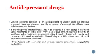Antidepressant drugs
 General cautions: selection of an antidepressant is usually based on previous
treatment response, tolerance, and the advantage of potential side effects (e.g.,
sedation versus activation);
 a full therapeutic trial requires at least 4 to 8 weeks; as a rule, dosage is increased
using increments of initial dose every 5 to 7 days until therapeutic benefits or
significant side effects become apparent; after 9 months, dosage reduction is used
to reassess the need to medicate; discontinuing an antidepressant over 10 to 14
days limits withdrawal symptoms.
 NOTE: Patients with depression and psychosis require concomitant antipsychotic
medication.
 