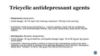  Desipramine (Norpramin)
 Initial dosage: 10 t 25 mg in the morning; maximum: 150 mg in the morning
 Comments: tends to be activating (i.e., reduces apathy); lower risk for cardiotoxic,
hypotensive, and anticholinergic effects; may cause tachycardia; blood levels may be
helpful-
 Nortriptyline (Pamelor) desipramine,
 Initial dosage: 10 mg at bedtime; anticipated dosage range: 10 to 40 mg per day (given
twice daily)
 Comments: tolerance profile is similar to that for but nortriptyline tends to be more
sedating; may be useful in patients with agitated depression and insomnia; therapeutic
blood level “window” of 50 to 150 ng per mL (190 to 570 nmol per L)
 