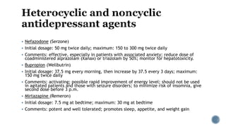  Nefazodone (Serzone)
 Initial dosage: 50 mg twice daily; maximum: 150 to 300 mg twice daily
 Comments: effective, especially in patients with associated anxiety; reduce dose of
coadministered alprazolam (Xanax) or triazolam by 50%; monitor for hepatotoxicity.
 Bupropion (Wellbutrin)
 Initial dosage: 37.5 mg every morning, then increase by 37.5 every 3 days; maximum:
150 mg twice daily
 Comments: activating; possible rapid improvement of energy level; should not be used
in agitated patients and those with seizure disorders; to minimize risk of insomnia, give
second dose before 3 p.m.
 Mirtazapine (Remeron)
 Initial dosage: 7.5 mg at bedtime; maximum: 30 mg at bedtime
 Comments: potent and well tolerated; promotes sleep, appetite, and weight gain
 