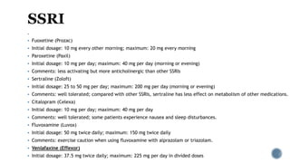 .
 Fuoxetine (Prozac)
 Initial dosage: 10 mg every other morning; maximum: 20 mg every morning
 Paroxetine (Paxil)
 Initial dosage: 10 mg per day; maximum: 40 mg per day (morning or evening)
 Comments: less activating but more anticholinergic than other SSRIs
 Sertraline (Zoloft)
 Initial dosage: 25 to 50 mg per day; maximum: 200 mg per day (morning or evening)
 Comments: well tolerated; compared with other SSRIs, sertraline has less effect on metabolism of other medications.
 Citalopram (Celexa)
 Initial dosage: 10 mg per day; maximum: 40 mg per day
 Comments: well tolerated; some patients experience nausea and sleep disturbances.
 Fluvoxamine (Luvox)
 Initial dosage: 50 mg twice daily; maximum: 150 mg twice daily
 Comments: exercise caution when using fluvoxamine with alprazolam or triazolam.
 Venlafaxine (Effexor)
 Initial dosage: 37.5 mg twice daily; maximum: 225 mg per day in divided doses
 